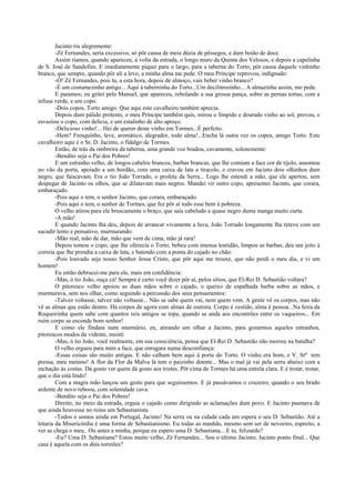 Jacinto riu alegremente:
        -Zé Fernandes, seria excessivo, só pôr causa de meia dúzia de pêssegos, e dum boião de doce.
        Assim ríamos, quando apareceu, à volta da estrada, o longo muro da Quinta dos Velosos, e depois a capelinha
de S. José de Sandofim. E imediatamente piquei para o largo, para a taberna do Torto, pôr causa daquele vinhinho
branco, que sempre, quando pôr ali a levo, a minha alma me pede. O meu Príncipe reprovou, indignado:
        -Ó! Zé Fernandes, pois tu, a esta hora, depois de almoço, vais beber vinho branco?
        -É um costumezinho antigo... Aqui à taberninha do Torto...Um decilitrozinho... A almazinha assim, mo pede.
        E paramos; eu gritei pelo Manuel, que apareceu, rebolando a sua grossa pança, sobre as pernas tortas, com a
infusa verde, e um copo.
        -Dois copos, Torto amigo. Que aqui este cavalheiro também aprecia.
        Depois dum pálido protesto, o meu Príncipe também quis, mirou o límpido e dourado vinho ao sol, provou, e
esvaziou o copo, com delícia, e um estalinho de alto apreço.
        -Delicioso vinho!... Hei de querer deste vinho em Tormes...É perfeito.
        -Hem? Fresquinho, leve, aromático, alegrador, todo alma!...Encha lá outra vez os copos, amigo Torto. Este
cavalheiro aqui é o Sr. D. Jacinto, o fidalgo de Tormes.
        Então, de trás da ombreira da taberna, uma grande voz bradou, cavamente, solenemente:
        -Bendito seja o Pai dos Pobres!
        E um estranho velho, de longos cabelos brancos, barbas brancas, que lhe comiam a face cor de tijolo, assomou
no vão da porta, apoiado a um bordão, com uma caixa de lata a tiracolo, e cravou em Jacinto dois olhinhos dum
negro, que faiscavam. Era o tio João Torrado, o profeta da Serra... Logo lhe estendi a mão, que ele apertou, sem
despegar de Jacinto os olhos, que se dilatavam mais negros. Mandei vir outro copo, apresentei Jacinto, que corara,
embaraçado.
        -Pois aqui o tem, o senhor Jacinto, que corara, embaraçado.
        -Pois aqui o tem, o senhor de Tormes, que fez pôr aí todo esse bem à pobreza.
        O velho atirou para ele bruscamente o braço, que saía cabeludo e quase negro duma manga muito curta.
        -A mão!
        E quando Jacinto lha deu, depois de arrancar vivamente a luva, João Torrado longamente lha reteve com um
sacudir lento e pensativo, murmurando:
        -Mão real, mão de dar, mão que vem de cima, mão já rara!
        Depois tomou o copo, que lhe oferecia o Torto, bebeu com imensa lentidão, limpou as barbas, deu um jeito à
correia que lhe prendia a caixa de lata, e batendo com a ponta do cajado no chão:
        -Pois louvado seja nosso Senhor Jesus Cristo, que pôr aqui me trouxe, que não perdi o meu dia, e vi um
homem!
        Eu então debrucei-me para ele, mais em confidência:
        -Mas, ó tio João, ouça cá! Sempre é certo você dizer pôr aí, pelos sítios, que El-Rei D. Sebastião voltara?
        O pitoresco velho apoiou as duas mãos sobre o cajado, o queixo de espalhada barba sobre as mãos, e
murmurava, sem nos olhar, como seguindo a percussão dos seus pensamentos:
        -Talvez voltasse, talvez não voltasse... Não se sabe quem vai, nem quem vem. A gente vê os corpos, mas não
vê as almas que estão dentro. Há corpos de agora com almas de outrora. Corpo é vestido, alma é pessoa...Na feira da
Roqueirinha quem sabe com quantos reis antigos se topa, quando se anda aos encontrões entre os vaqueiros... Em
ruim corpo se esconde bom senhor!
        E como ele findara num murmúrio, eu, atirando um olhar a Jacinto, para gozarmos aqueles estranhos,
pitorescos modos de vidente, insisti:
        -Mas, ó tio João, você realmente, em sua consciência, pensa que El-Rei D. Sebastião não morreu na batalha?
        O velho ergueu para mim a face, que enrugara numa desconfiança:
        -Essas coisas são muito antigas. E não calham bem aqui à porta do Torto. O vinho era bom, e V. Srª tem
pressa, meu menino! A flor da Flor da Malva lá tem o paizinho doente... Mas o mal já vai pela serra abaixo com a
inchação às costas. Dá gosto ver quem dá gosto aos tristes. Pôr cima de Tormes há uma estrela clara. E é trotar, trotar,
que o dia está lindo!
        Com a magra mão lançou um gesto para que seguíssemos. E já passávamos o cruzeiro, quando o seu brado
ardente de novo reboou, com solenidade cava:
        -Bendito seja o Pai dos Pobres!
        Direito, no meio da estrada, erguia o cajado como dirigindo as aclamações dum povo. E Jacinto pasmava de
que ainda houvesse no reino um Sebastianista.
        -Todos o somos ainda em Portugal, Jacinto! Na serra ou na cidade cada um espera o seu D. Sebastião. Até a
lotaria da Misericórdia é uma forma de Sebastianismo. Eu todas as manhãs, mesmo sem ser de nevoeiro, espreito, a
ver se chega o meu.. Ou antes a minha, porque eu espero uma D. Sebastiana... E tu, felizardo?
        -Eu? Uma D. Sebastiana? Estou muito velho, Zé Fernandes... Sou o último Jacinto; Jacinto ponto final... Que
casa é aquela com os dois torreões?
 