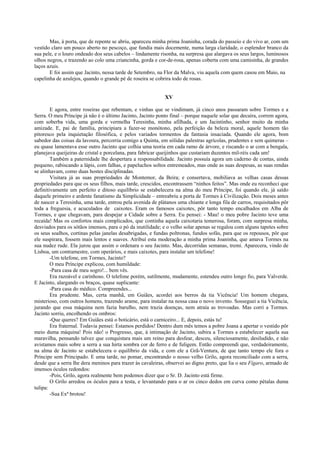 Mas, à porta, que de repente se abriu, apareceu minha prima Joaninha, corada do passeio e do vivo ar, com um
vestido claro um pouco aberto no pescoço, que fundia mais docemente, numa larga claridade, o esplendor branco da
sua pele, e o louro ondeado dos seus cabelos – lindamente risonha, na surpresa que alargava os seus largos, luminosos
olhos negros, e trazendo ao colo uma criancinha, gorda e cor-de-rosa, apenas coberta com uma camisinha, de grandes
laços azuis.
       E foi assim que Jacinto, nessa tarde de Setembro, na Flor da Malva, viu aquela com quem casou em Maio, na
capelinha de azulejos, quando o grande pé de roseira se cobrira todo de rosas.


                                                            XV

        E agora, entre roseiras que rebentam, e vinhas que se vindimam, já cinco anos passaram sobre Tormes e a
Serra. O meu Príncipe já não é o último Jacinto, Jacinto ponto final – porque naquele solar que decaíra, correm agora,
com soberba vida, uma gorda e vermelha Teresinha, minha afilhada, e um Jacintinho, senhor muito da minha
amizade. E, pai de família, principiara a fazer-se monótono, pela perfeição da beleza moral, aquele homem tão
pitoresco pela inquietação filosófica, e pelos variados tormentos da fantasia insaciada. Quando ele agora, bom
sabedor das coisas da lavoura, percorria comigo a Quinta, em sólidas palestras agrícolas, prudentes e sem quimeras –
eu quase lamentava esse outro Jacinto que colhia uma teoria em cada ramo de árvore, e riscando o ar com a bengala,
planejava queijeiras de cristal e porcelana, para fabricar queijinhos que custariam duzentos mil-réis cada um!
        Também a paternidade lhe despertara a responsabilidade. Jacinto possuía agora um caderno de contas, ainda
pequeno, rabiscando a lápis, com falhas, e papeluchos soltos entremeados, mas onde as suas despesas, as suas rendas
se alinhavam, como duas hostes disciplinadas.
        Visitara já as suas propriedades de Montemor, da Beira; e consertava, mobiliava as velhas casas dessas
propriedades para que os seus filhos, mais tarde, crescidos, encontrassem “ninhos feitos”. Mas onde eu reconheci que
definitivamente um perfeito e ditoso equilíbrio se estabelecera na alma do meu Príncipe, foi quando ele, já saído
daquele primeiro e ardente fanatismo da Simplicidade – entreabriu a porta de Tormes à Civilização. Dois meses antes
de nascer a Teresinha, uma tarde, entrou pela avenida de plátanos uma chiante e longa fila de carros, requisitados pôr
toda a freguesia, e acuculados de caixotes. Eram os famosos caixotes, pôr tanto tempo encalhados em Alba de
Tormes, e que chegavam, para despejar a Cidade sobre a Serra. Eu pensei: - Mau! o meu pobre Jacinto teve uma
recaída! Mas os confortos mais complicados, que continha aquela caixotaria temerosa, foram, com surpresa minha,
desviados para os sótãos imensos, para o pó da inutilidade; e o velho solar apenas se regalou com alguns tapetes sobre
os seus soalhos, cortinas pelas janelas desabrigadas, e fundas poltronas, fundos sofás, para que os repousos, pôr que
ele suspirara, fossem mais lentos e suaves. Atribuí esta moderação a minha prima Joaninha, que amava Tormes na
sua nudez rude. Ela jurou que assim o ordenara o seu Jacinto. Mas, decorridas semanas, tremi. Aparecera, vindo de
Lisboa, um contramestre, com operários, e mais caixotes, para instalar um telefone!
        -Um telefone, em Tormes, Jacinto?
        O meu Príncipe explicou, com humildade:
        -Para casa de meu sogro!... bem vês.
        Era razoável e carinhoso. O telefone porém, sutilmente, mudamente, estendeu outro longo fio, para Valverde.
E Jacinto, alargando os braços, quase suplicante:
        -Para casa do médico. Compreendes...
        Era prudente. Mas, certa manhã, em Guiães, acordei aos berros da tia Vicência! Um homem chegara,
misterioso, com outros homens, trazendo arame, para instalar na nossa casa o novo invento. Sosseguei a tia Vicência,
jurando que essa máquina nem fazia barulho, nem trazia doenças, nem atraía as trovoadas. Mas corri a Tormes.
Jacinto sorriu, encolhendo os ombros:
        -Que queres? Em Guiães está o boticário, está o carniceiro... E, depois, estás tu!
        Era fraternal. Todavia pensei: Estamos perdidos! Dentro dum mês temos a pobre Joana a apertar o vestido pôr
meio duma máquina! Pois não! o Progresso, que, à intimação de Jacinto, subira a Tormes a estabelecer aquela sua
maravilha, pensando talvez que conquistara mais um reino para desfear, desceu, silenciosamente, desiludido, e não
avistamos mais sobre a serra a sua hirta sombra cor de ferro e de fuligem. Então compreendi que, verdadeiramente,
na alma de Jacinto se estabelecera o equilíbrio da vida, e com ele a Grã-Ventura, de que tanto tempo ele fora o
Príncipe sem Principado. E uma tarde, no pomar, encontrando o nosso velho Grilo, agora reconciliado com a serra,
desde que a serra lhe dera meninos para trazer às cavaleiras, observei ao digno preto, que lia o seu Fígaro, armado de
imensos óculos redondos:
        -Pois, Grilo, agora realmente bem podemos dizer que o Sr. D. Jacinto está firme.
        O Grilo arredou os óculos para a testa, e levantando para o ar os cinco dedos em curva como pétalas duma
tulipa:
        -Sua Exª brotou!
 