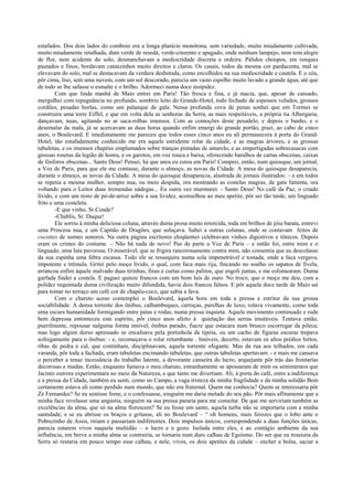 estafados. Dos dois lados do comboio era a longa planície monótona, sem variedade, muito miudamente cultivada,
muito miudamente retalhada, dum verde de resedá, verde-cinzento e apagado, onde nenhum lampejo, nem tom alegre
de flor, nem acidente do solo, desmanchavam a mediocridade discreta e ordeira. Pálidos choupos, em renques
pautados e finos, bordavam canaizinhos muito direitos e claros. Os casais, todos da mesma cor pardacenta, mal se
elevavam do solo, mal se destacavam da verdura desbotada, como encolhidos na sua mediocridade e cautela. E o céu,
pôr cima, liso, sem uma nuvem, com um sol descorado, parecia um vasto espelho muito lavado a grande água, até que
de todo se lhe safasse o esmalte e o brilho. Adormeci numa doce insipidez.
        Com que linda manhã de Maio entrei em Paris! Tão fresca e fina, e já macia, que, apesar de cansado,
mergulhei com repugnância no profundo, sombrio leito do Grande-Hotel, todo fechado de espessos veludos, grossos
cordões, pesadas borlas, como um palanque de gala. Nessa profunda cova de penas sonhei que em Tormes se
construíra uma torre Eiffel, e que em volta dela as senhoras da Serra, as mais respeitáveis, a própria tia Albergaria,
dançavam, nuas, agitando no ar saca-rolhas imensos. Com as comoções deste pesadelo, e depois o banho, e o
desemalar da mala, já se acercavam as duas horas quando enfim emergi do grande portão, pisei, ao cabo de cinco
anos, o Boulevard. E imediatamente me pareceu que todos esses cinco anos eu ali permanecera à porta do Grand-
Hotel, tão estafadamente conhecido me era aquele estridente rolar da cidade, e as magras árvores, e as grossas
tabuletas, e os imensos chapéus emplumados sobre tranças pintadas de amarelo, e as empertigadas sobrecasacas com
grossas rosetas da legião de honra, e os garotos, em voz rouca e baixa, oferecendo baralhos de cartas obscenas, caixas
de fósforos obscenas... Santo Deus! Pensei, há que anos eu estou em Paris! Comprei, então, num quiosque, um jornal,
a Voz de Paris, para que ele me contasse, durante o almoço, as novas da Cidade. A mesa do quiosque desaparecia,
durante o almoço, as novas da Cidade. A mesa do quiosque desaparecia, alastrada de jornais ilustrados: – e em todos
se repetia a mesma mulher, sempre nua, ou meio despida, ora mostrando as costelas magras, de gata faminta, ora
voltando para o Leitor duas tremendas nádegas... Eu outra vez murmurei: - Santo Deus! No café da Paz, o criado
lívido, e com um resto de pó-de-arroz sobre a sua lividez, aconselhou ao meu apetite, pôr ser tão tarde, um linguado
frito e uma costeleta.
        -E que vinho, Sr.Conde?
        -Chablis, Sr. Duque!
        Ele sorriu à minha deliciosa coluna, através duma prosa muito retorcida, toda em brilhos de jóia barata, entrevi
uma Princesa nua, e um Capitão de Dragões, que soluçava. Saltei a outras colunas, onde se contavam feitos de
cocottes de nomes sonoros. Na outra página escritores eloqüentes celebravam vinhos digestivos e tônicos. Depois
eram os crimes do costume. – Não há nada de novo! Pus de parte a Voz de Paris – e então foi, entre mim e o
linguado, uma luta pavorosa. O miserável, que se frigira rancorosamente contra mim, não consentia que eu descolasse
da sua espinha uma febra escassa. Todo ele se ressequira numa sola impenetrável e tostada, onde a faca vergava,
impotente e trêmula. Gritei pelo moço lívido, o qual, com faca mais rija, fincando no soalho os sapatos de fivela,
arrancou enfim àquele malvado duas tirinhas, finas e curtas como palitos, que engoli juntas, e me esfomearam. Duma
garfada findei a costela. E paguei quinze francos com um bom luís de ouro. No troco, que o moço me deu, com a
polidez requintada duma civilização muito difundida, havia dois francos falsos. E pôr aquela doce tarde de Maio saí
para tomar no terraço um café cor de chapéu-coco, que sabia a fava.
        Com o charuto aceso contemplei o Boulevard, àquela hora em toda a pressa e estritor da sua grossa
sociabilidade. A densa torrente dos ônibus, calhambeques, carroças, parelhas de luxo, rolava vivamente, como toda
uma escura humanidade formigando entre patas e rodas, numa pressa inquieta. Aquele movimento continuado e rude
bem depressa entonteceu este espírito, pôr cinco anos afeito à quietação das serras imutáveis. Tentava então,
puerilmente, repousar nalguma forma imóvel, ônibus parado, fiacre que estacara num brusco escorregar da pileca;
mas logo algum dorso apressado se encafuava pela portinhola da tipóia, ou um cacho de figuras escuras trepava
sofregamente para o ônibus: - e, recomeçava o rolar retumbante . Imóveis, decerto, estavam os altos prédios hirtos,
ribas de pedra e cal, que continham, disciplinavam, aquela torrente ofegante. Mas da rua aos telhados, em cada
varanda, pôr toda a fachada, eram tabuletas encimando tabuletas, que outras tabuletas apertavam: - e mais me cansava
o perceber a tenaz incessância do trabalho latente, a devorante canseira do lucro, arquejante pôr trás das frontarias
decorosas e mudas. Então, enquanto fumava o meu charuto, estranhamente se apossaram de mim os sentimentos que
Jacinto outrora experimentara no meio da Natureza, e que tanto me divertiam. Ali, à porta do café, entre a indiferença
e a pressa da Cidade, também eu senti, como no Campo, a vaga tristeza da minha fragilidade e da minha solidão Bem
certamente estava ali como perdido num mundo, que não era fraternal. Quem me conhecia? Quem se interessaria pôr
Zé Fernandes? Se eu sentisse fome, e o confessasse, ninguém me daria metade do seu pão. Pôr mais aflitamente que a
minha face revelasse uma angústia, ninguém na sua pressa pararia para me consolar. De que me serviriam também as
excelências da alma, que só na alma florescem? Se eu fosse um santo, aquela turba não se importaria com a minha
santidade; e se eu abrisse os braços e gritasse, ali no Boulevard – “ oh homens, mais ferozes que o lobo ante o
Pobrezinho de Assis, ririam e passariam indiferentes. Dois impulsos únicos, correspondendo a duas funções únicas,
parecia estarem vivos naquela multidão – o lucro e o gozo. Isolada entre eles, e ao contágio ambiente da sua
influência, em breve a minha alma se contrairia, se tornaria num duro calhau de Egoísmo. Do ser que eu trouxera da
Serra só restaria em pouco tempo esse calhau, e nele, vivos, os dois apetites da cidade – encher a bolsa, saciar a
 