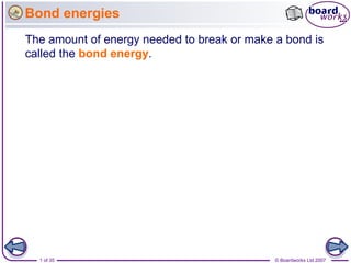 Bond energies
The amount of energy needed to break or make a bond is
called the bond energy.




  1 of 35                                    © Boardworks Ltd 2007
 