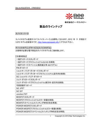 Doc no WJLIST016 17NOV2012




                                             株式会社ビー・テクノロジー

                         製品のラインナップ

スパイス・パーク


スパイスモデル配信サイト「スパイス・パーク」を運用しております。2012 年 11 月現在で
3,972 モデルを配信中です。http://www.spicepark.info にアクセス下さい。

デバイスモデリングサービス(スパイスモデル)
お客様の必要な電子部品のスパイスモデルをご提供致します。


【半導体部品】
一般ダイオード/スタンダード
一般ダイオード/プロフェッショナル(trj+trb を表現)
一般ダイオード/スペシャル(電流減少率 didt モデル)
PIN ダイオード
ショットキ・バリア・ダイオード/スタンダード
ショットキ・バリア・ダイオード/プロフェッショナル(逆方向を表現)
SiC ショットキ・バリア・ダイオード
ツェナ・ダイオード/スタンダード
ツェナ・ダイオード/プロフェッショナル(順方向・逆方向を表現)
可変容量ダイオード
SiC JFET
SiC SIT
Junction FET
MOSFET/スタンダード
MOSFET/プロフェッショナル(ミラー容量を表現)
MOSFET/スペシャル(スイッチング特性を完全再現)
POWER MOSFET/スタンダード
POWER MOSFET/プロフェッショナル(ミラー容量を表現)
POWER MOSFET/スペシャル(スイッチング特性を完全再現)

                             1   Copyright (C) 2012 Bee Technologies Inc.
 