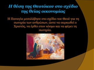 Η θέζη ηης Θεοηόκοσ ζηο ζτέδιο
     ηης θείας οικονομίας
Η Παναγία μεζολάβηζε ζηο ζσέδιο ηος Θεού για ηη
   ζυηηπία ηυν ανθπώπυν, ώζηε να ζαπκυθεί ο
   Χπιζηόρ, να έπθει ζηον κόζμο και να θέπει ηη
                     ζυηηπία.
 