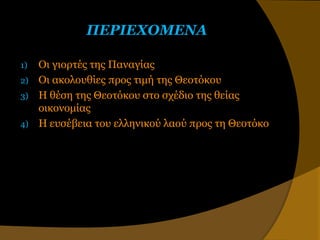 ΠΕΡΙΕΧΟΜΕΝΑ

1)   Οι γιοπηέρ ηηρ Παναγίαρ
2)   Οι ακολοςθίερ ππορ ηιμή ηηρ Θεοηόκος
3)   Η θέζη ηηρ Θεοηόκος ζηο ζσέδιο ηηρ θείαρ
     οικονομίαρ
4)   Η εςζέβεια ηος ελληνικού λαού ππορ ηη Θεοηόκο
 