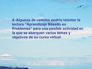 4. Algunos de ustedes podría retomar la lectura “Aprendizaje Basado en Problemas” para una posible actividad en la que se abarquen varios temas y objetivos de su curso virtual. 