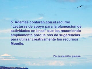5. Además contarán con el recurso “Lecturas de apoyo para la planeación de actividades en línea” que les recomiendo ampliamente porque nos da sugerencias para utilizar creativamente los recursos Moodle.  Por su atención, gracias. 