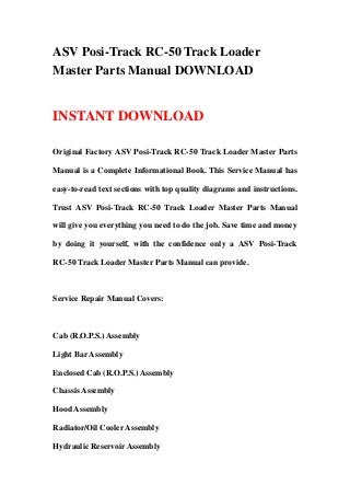 ASV Posi-Track RC-50 Track Loader
Master Parts Manual DOWNLOAD


INSTANT DOWNLOAD

Original Factory ASV Posi-Track RC-50 Track Loader Master Parts

Manual is a Complete Informational Book. This Service Manual has

easy-to-read text sections with top quality diagrams and instructions.

Trust ASV Posi-Track RC-50 Track Loader Master Parts Manual

will give you everything you need to do the job. Save time and money

by doing it yourself, with the confidence only a ASV Posi-Track

RC-50 Track Loader Master Parts Manual can provide.



Service Repair Manual Covers:



Cab (R.O.P.S.) Assembly

Light Bar Assembly

Enclosed Cab (R.O.P.S.) Assembly

Chassis Assembly

Hood Assembly

Radiator/Oil Cooler Assembly

Hydraulic Reservoir Assembly
 