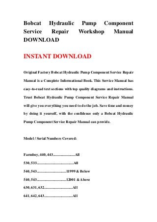 Bobcat Hydraulic Pump Component
Service Repair   Workshop Manual
DOWNLOAD

INSTANT DOWNLOAD

Original Factory Bobcat Hydraulic Pump Component Service Repair

Manual is a Complete Informational Book. This Service Manual has

easy-to-read text sections with top quality diagrams and instructions.

Trust Bobcat Hydraulic Pump Component Service Repair Manual

will give you everything you need to do the job. Save time and money

by doing it yourself, with the confidence only a Bobcat Hydraulic

Pump Component Service Repair Manual can provide.



Model / Serial Numbers Covered:



Farmboy, 440, 443........................All

530, 533........................................All

540, 543................................11999 & Below

540, 543................................12001 & Above

630, 631, 632...............................All

641, 642, 643...............................All
 