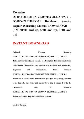 Komatsu
D31EX-21,D31PX-21,D37EX-21,D37PX-21,
D39EX-21,D39PX-21 Bulldozer Service
Repair Workshop Manual DOWNLOAD
(SN: 50501 and up, 5501 and up, 1501 and
up)

INSTANT DOWNLOAD

Original                       Factory                    Komatsu

D31EX-21,D31PX-21,D37EX-21,D37PX-21,D39EX-21,D39PX-21

Bulldozer Service Repair Manual is a Complete Informational Book.

This Service Manual has easy-to-read text sections with top quality

diagrams        and       instructions.        Trust      Komatsu

D31EX-21,D31PX-21,D37EX-21,D37PX-21,D39EX-21,D39PX-21

Bulldozer Service Repair Manual will give you everything you need

to do the job. Save time and money by doing it yourself, with the

confidence              only              a               Komatsu

D31EX-21,D31PX-21,D37EX-21,D37PX-21,D39EX-21,D39PX-21

Bulldozer Service Repair Manual can provide.



Models Covered:
 