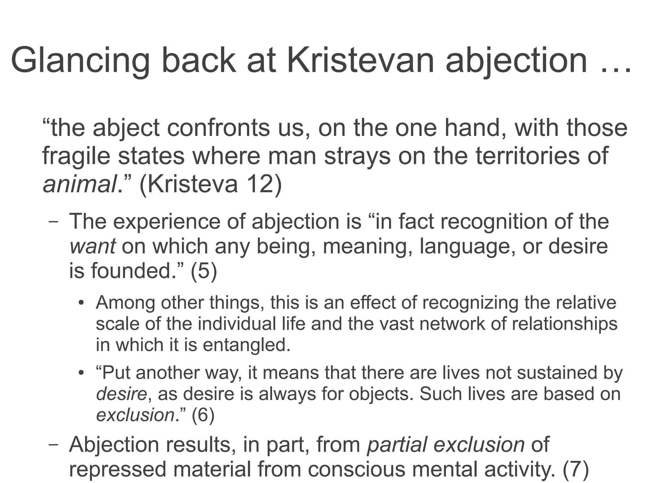 Glancing back at Kristevan abjection …
“the abject confronts us, on the one hand, with
those fragile states where man strays on the
territories of animal.” (Kristeva 12)
– The experience of abjection is “in fact recognition of the
want on which any being, meaning, language, or desire
is founded.” (5)
● Among other things, this is an effect of recognizing the relative
scale of the individual life and the vast network of relationships
in which it is entangled.
● “Put another way, it means that there are lives not sustained by
desire, as desire is always for objects. Such lives are based on
exclusion.” (6)
– Abjection results, in part, from partial exclusion of
repressed material from conscious mental activity. (7)
 