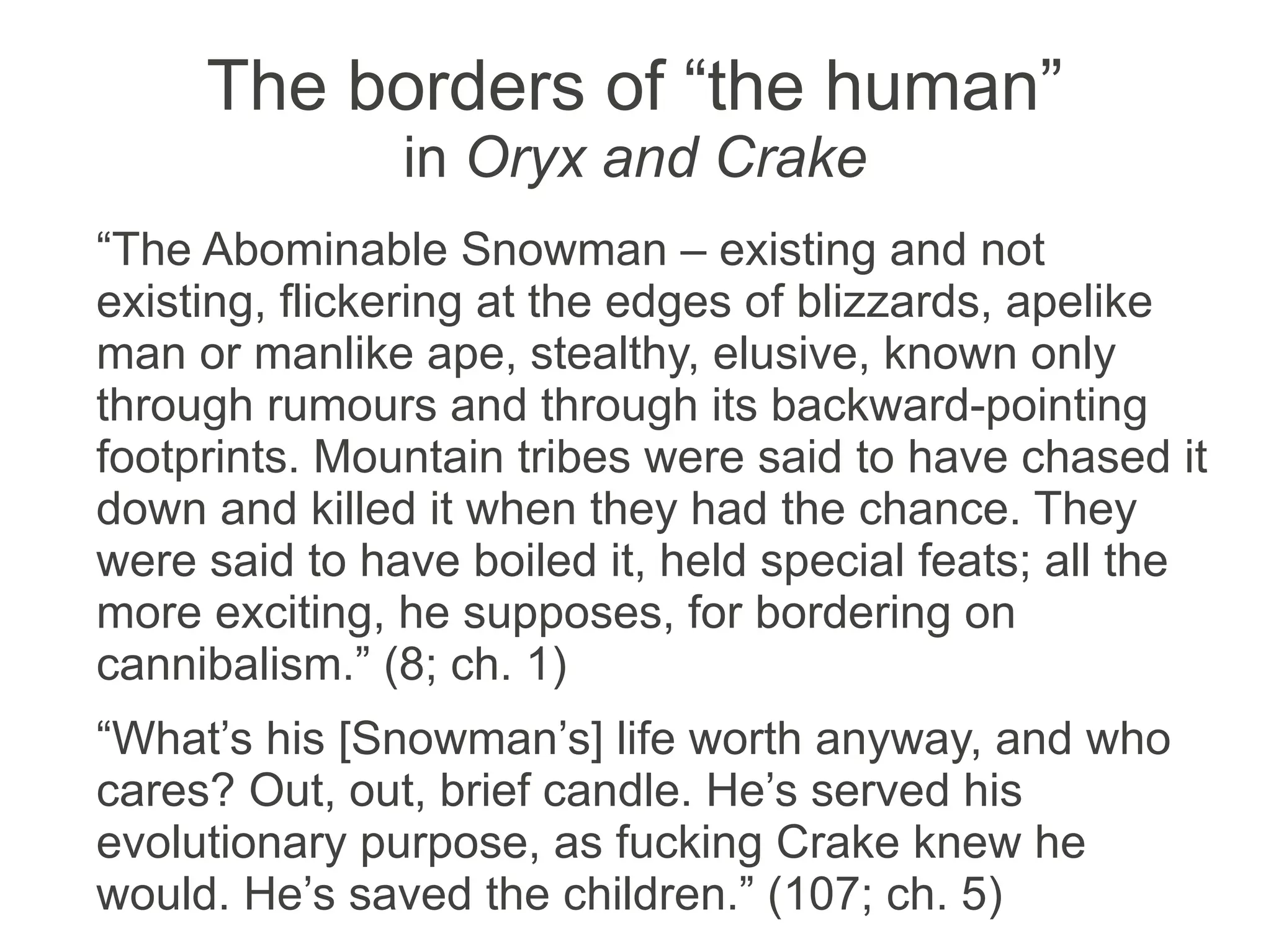 The borders of “the human”
in Oryx and Crake
“The Abominable Snowman – existing and not
existing, flickering at the edges of blizzards, apelike
man or manlike ape, stealthy, elusive, known only
through rumours and through its backward-pointing
footprints. Mountain tribes were said to have chased it
down and killed it when they had the chance. They
were said to have boiled it, held special feats; all the
more exciting, he supposes, for bordering on
cannibalism.” (8; ch. 1)
“What’s his [Snowman’s] life worth anyway, and who
cares? Out, out, brief candle. He’s served his
evolutionary purpose, as fucking Crake knew he
would. He’s saved the children.” (107; ch. 5)
 