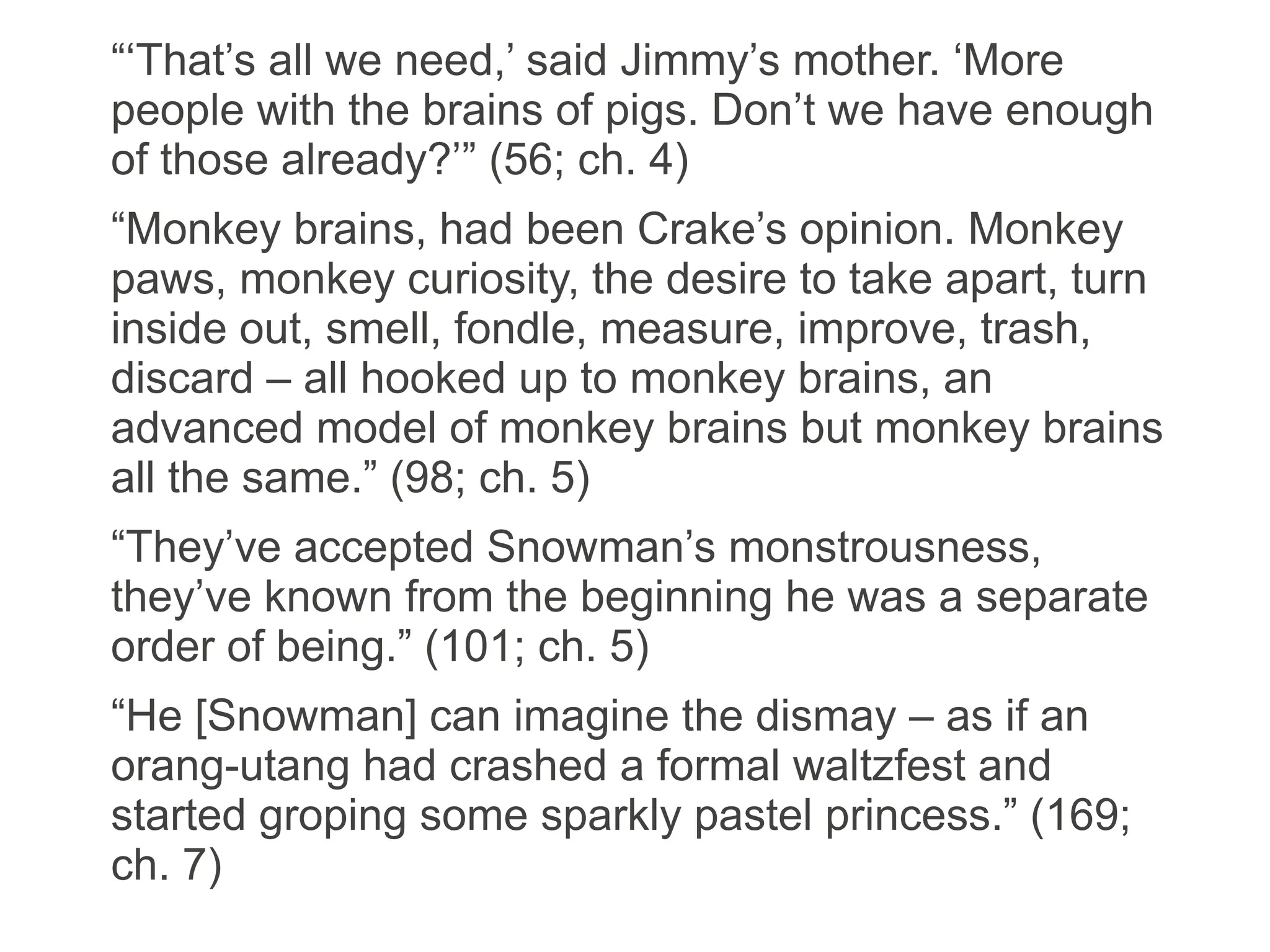 “‘That’s all we need,’ said Jimmy’s mother. ‘More
people with the brains of pigs. Don’t we have enough
of those already?’” (56; ch. 4)
“Monkey brains, had been Crake’s opinion. Monkey
paws, monkey curiosity, the desire to take apart, turn
inside out, smell, fondle, measure, improve, trash,
discard – all hooked up to monkey brains, an
advanced model of monkey brains but monkey brains
all the same.” (98; ch. 5)
“They’ve accepted Snowman’s monstrousness,
they’ve known from the beginning he was a separate
order of being.” (101; ch. 5)
“He [Snowman] can imagine the dismay – as if an
orang-utang had crashed a formal waltzfest and
started groping some sparkly pastel princess.” (169;
ch. 7)
 