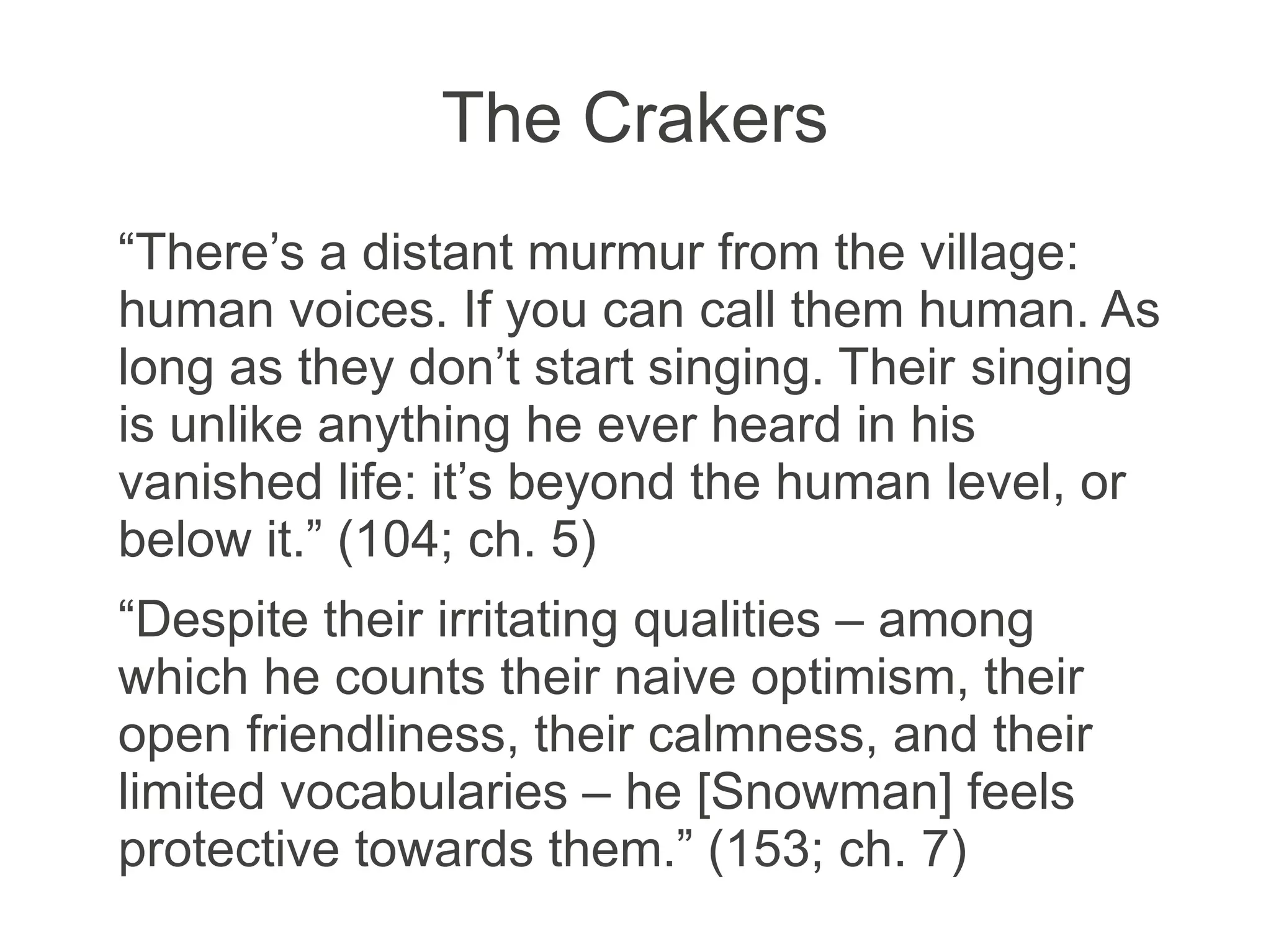 The Crakers
“There’s a distant murmur from the village:
human voices. If you can call them human. As
long as they don’t start singing. Their singing
is unlike anything he ever heard in his
vanished life: it’s beyond the human level, or
below it.” (104; ch. 5)
“Despite their irritating qualities – among
which he counts their naive optimism, their
open friendliness, their calmness, and their
limited vocabularies – he [Snowman] feels
protective towards them.” (153; ch. 7)
 