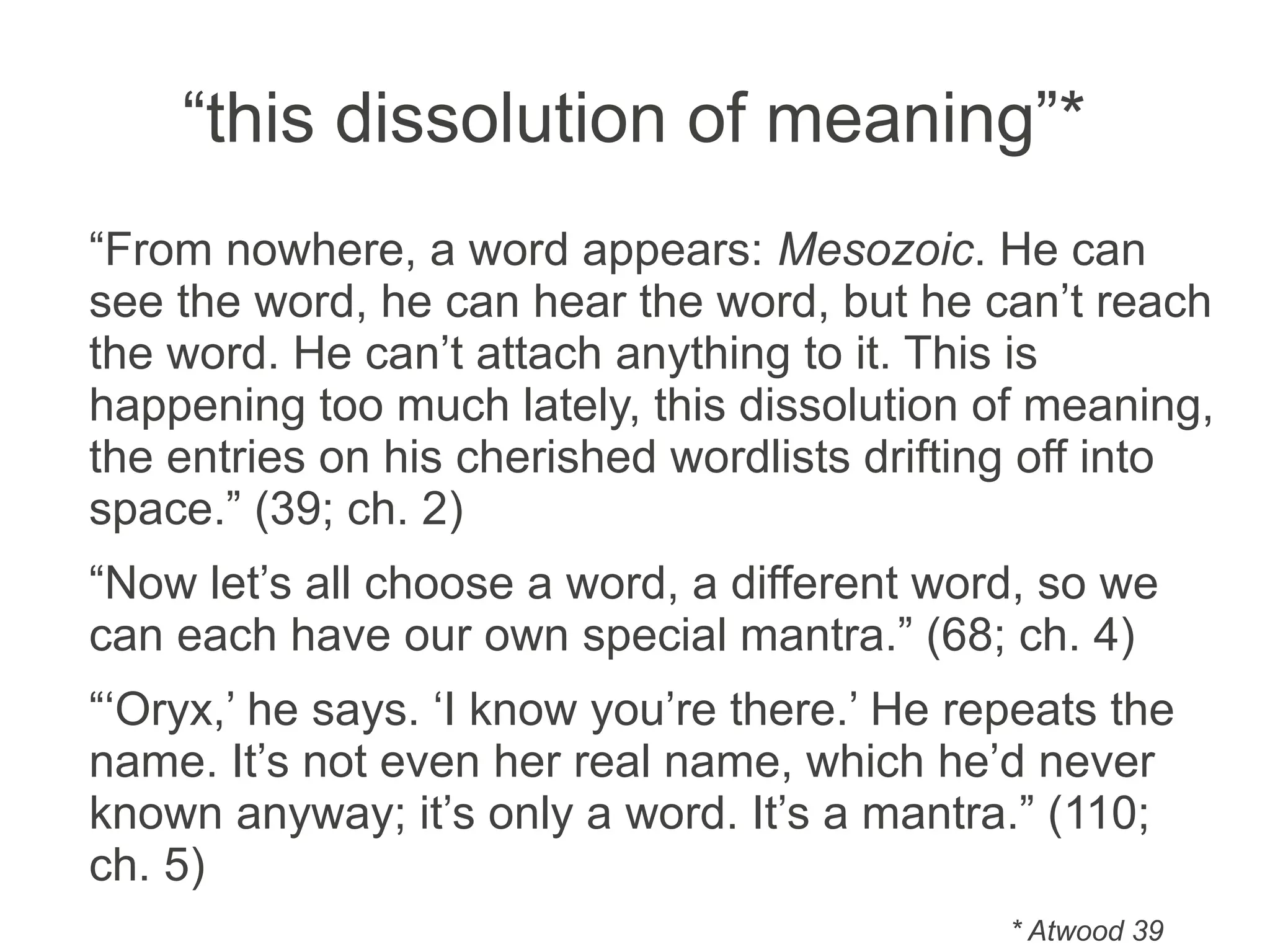 “this dissolution of meaning”*
“From nowhere, a word appears: Mesozoic. He can
see the word, he can hear the word, but he can’t reach
the word. He can’t attach anything to it. This is
happening too much lately, this dissolution of meaning,
the entries on his cherished wordlists drifting off into
space.” (39; ch. 2)
“Now let’s all choose a word, a different word, so we
can each have our own special mantra.” (68; ch. 4)
“‘Oryx,’ he says. ‘I know you’re there.’ He repeats the
name. It’s not even her real name, which he’d never
known anyway; it’s only a word. It’s a mantra.” (110;
ch. 5)
* Atwood 39
 
