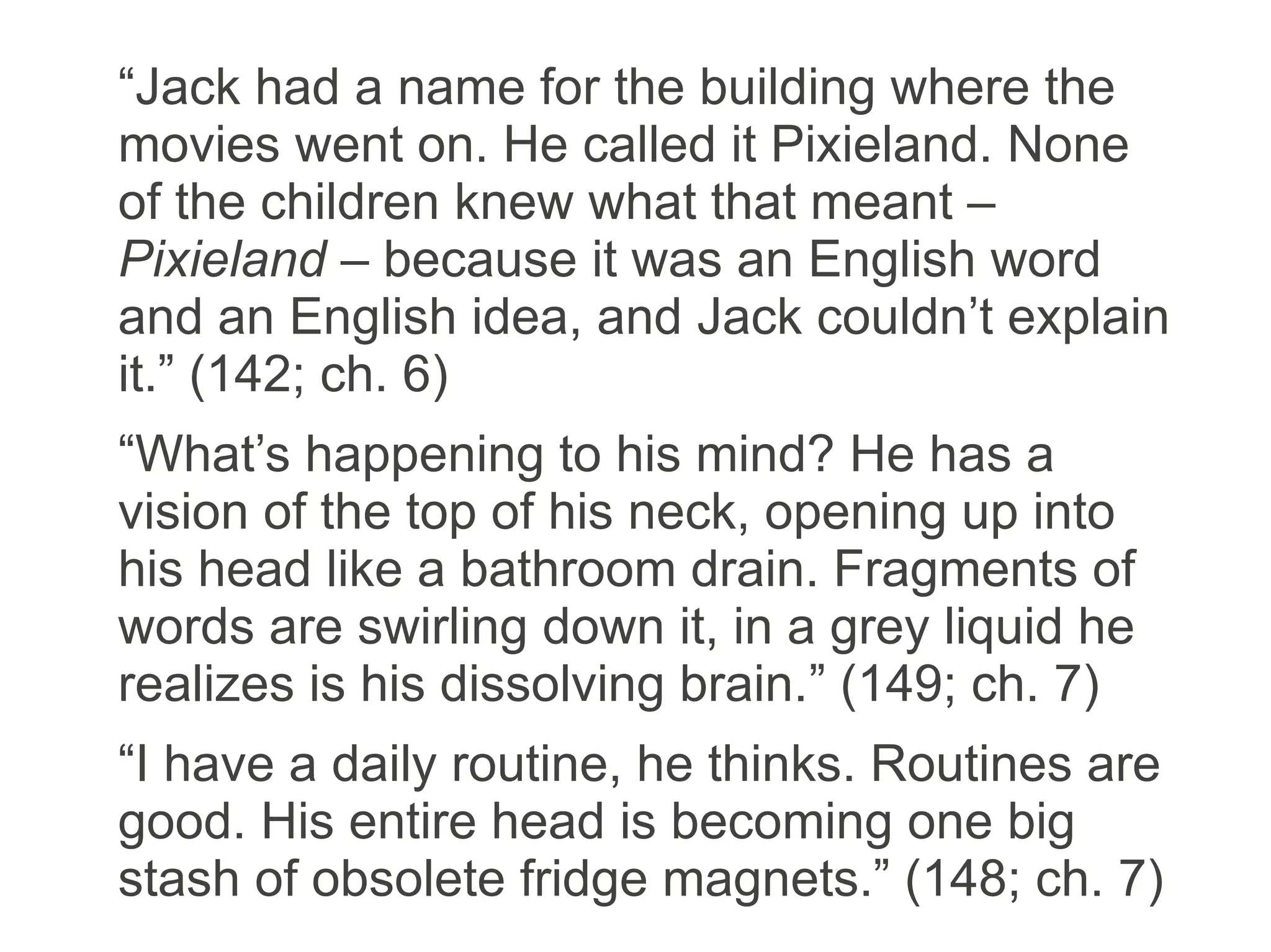 “Jack had a name for the building where the
movies went on. He called it Pixieland. None
of the children knew what that meant –
Pixieland – because it was an English word
and an English idea, and Jack couldn’t explain
it.” (142; ch. 6)
“What’s happening to his mind? He has a
vision of the top of his neck, opening up into
his head like a bathroom drain. Fragments of
words are swirling down it, in a grey liquid he
realizes is his dissolving brain.” (149; ch. 7)
“I have a daily routine, he thinks. Routines are
good. His entire head is becoming one big
stash of obsolete fridge magnets.” (148; ch. 7)
 