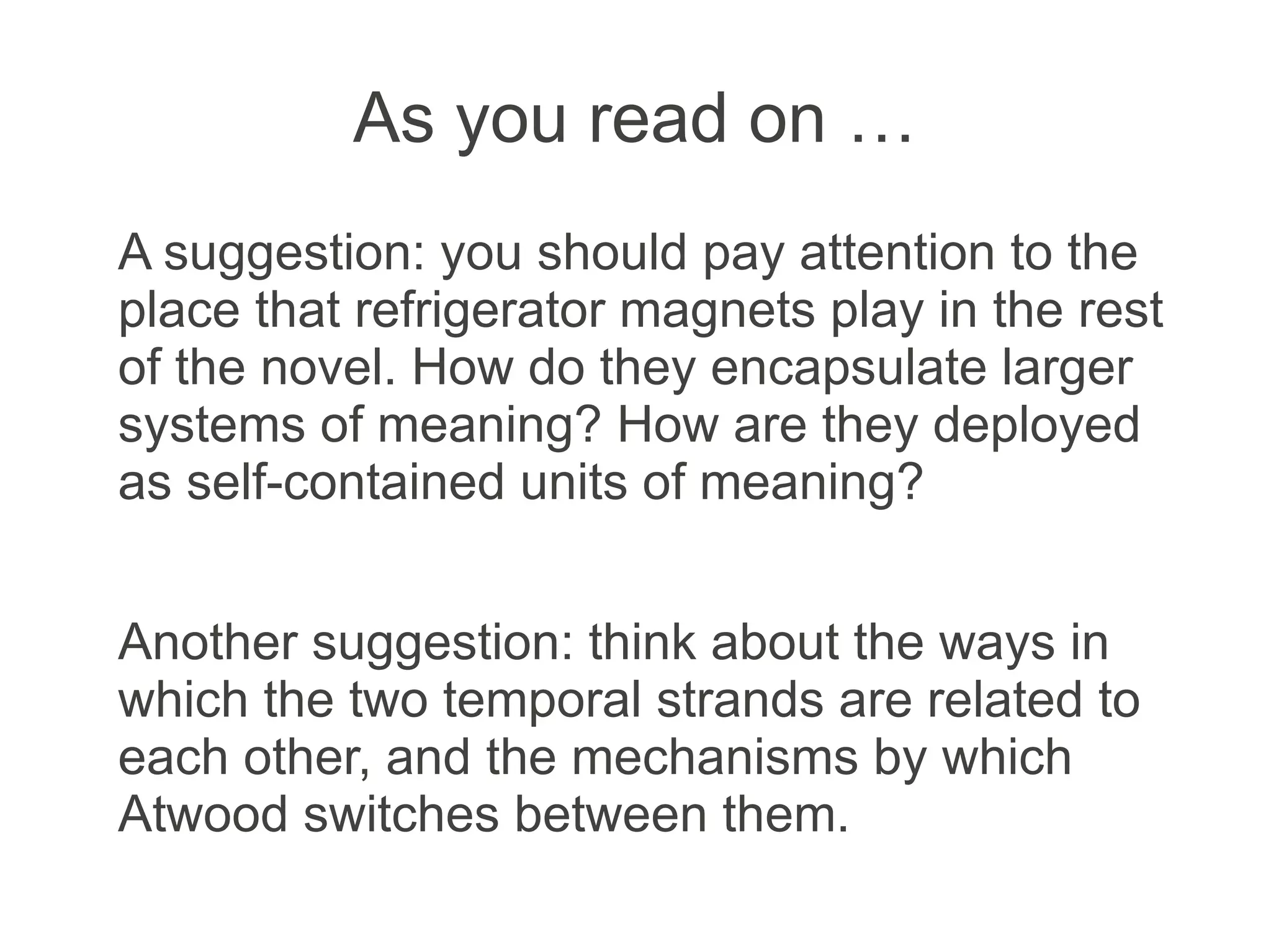 As you read on …
A suggestion: you should pay attention to the
place that refrigerator magnets play in the rest
of the novel. How do they encapsulate larger
systems of meaning? How are they deployed
as self-contained units of meaning?
Another suggestion: think about the ways in
which the two temporal strands are related to
each other, and the mechanisms by which
Atwood switches between them.
 