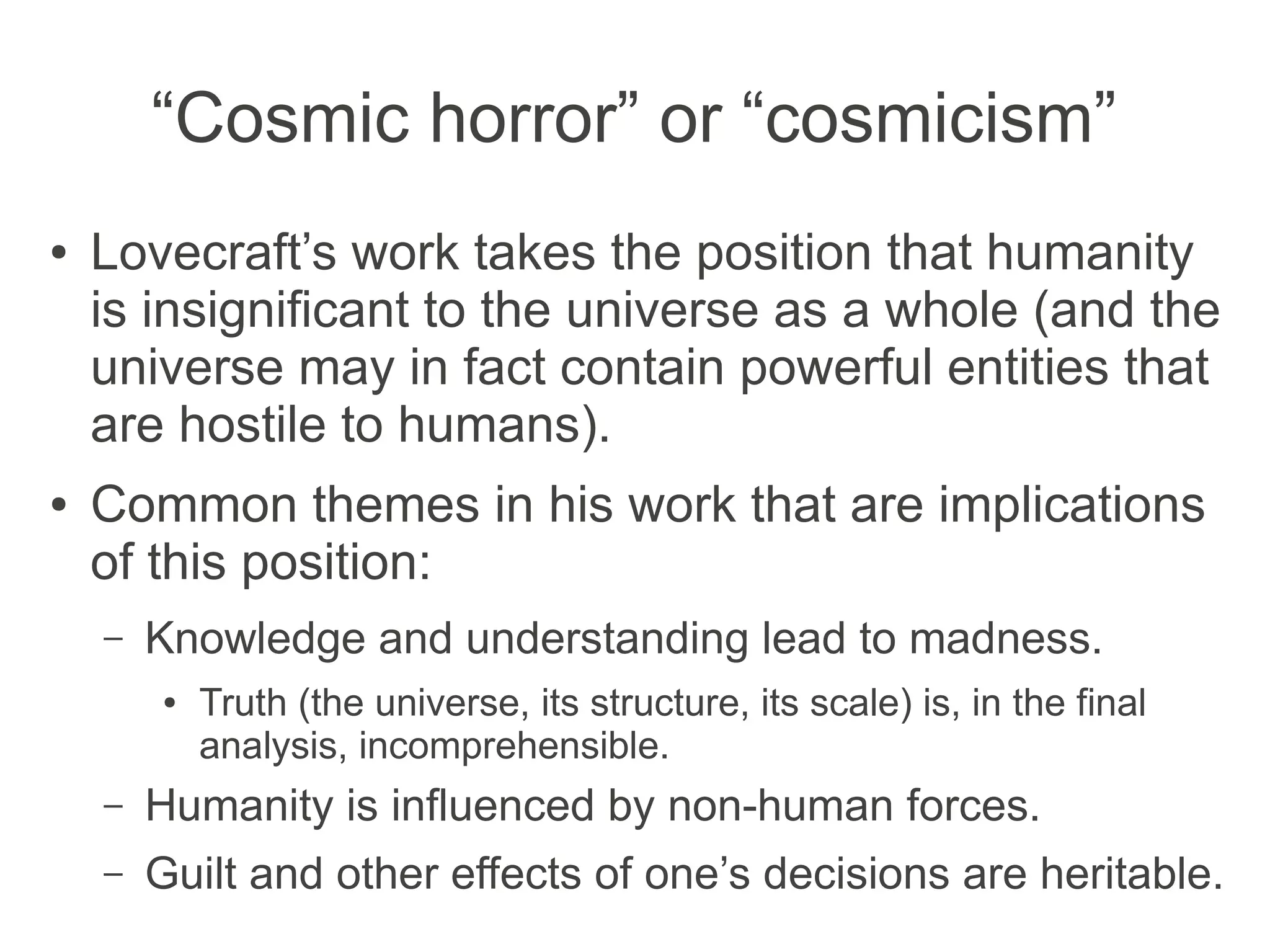 “Cosmic horror” or “cosmicism”
● Lovecraft’s work takes the position that humanity
is insignificant to the universe as a whole (and the
universe may in fact contain powerful entities that
are hostile to humans).
● Common themes in his work that are implications
of this position:
– Knowledge and understanding lead to madness.
● Truth (the universe, its structure, its scale) is, in the final
analysis, incomprehensible.
– Humanity is influenced by non-human forces.
– Guilt and other effects of one’s decisions are heritable.
 