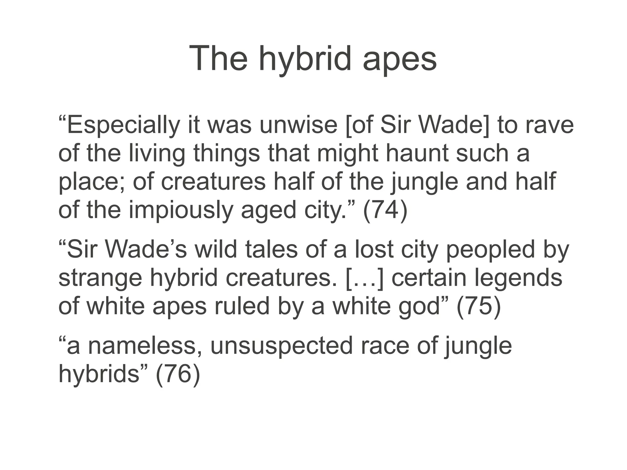 The hybrid apes
“Especially it was unwise [of Sir Wade] to rave
of the living things that might haunt such a
place; of creatures half of the jungle and half
of the impiously aged city.” (74)
“Sir Wade’s wild tales of a lost city peopled by
strange hybrid creatures. […] certain legends
of white apes ruled by a white god” (75)
“a nameless, unsuspected race of jungle
hybrids” (76)
 