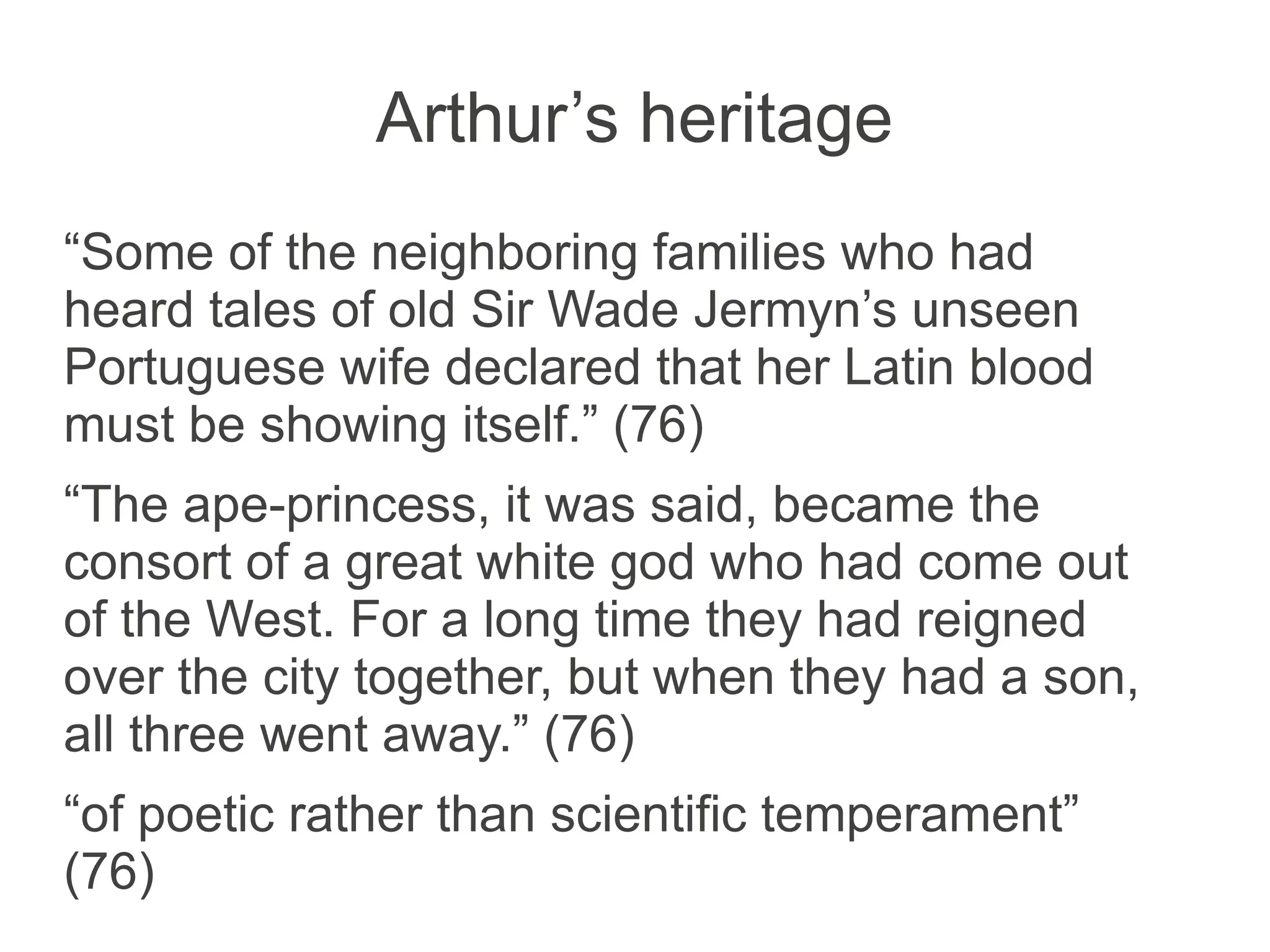 Arthur’s heritage
“Some of the neighboring families who had
heard tales of old Sir Wade Jermyn’s unseen
Portuguese wife declared that her Latin blood
must be showing itself.” (76)
“The ape-princess, it was said, became the
consort of a great white god who had come out
of the West. For a long time they had reigned
over the city together, but when they had a son,
all three went away.” (76)
“of poetic rather than scientific temperament”
(76)
 