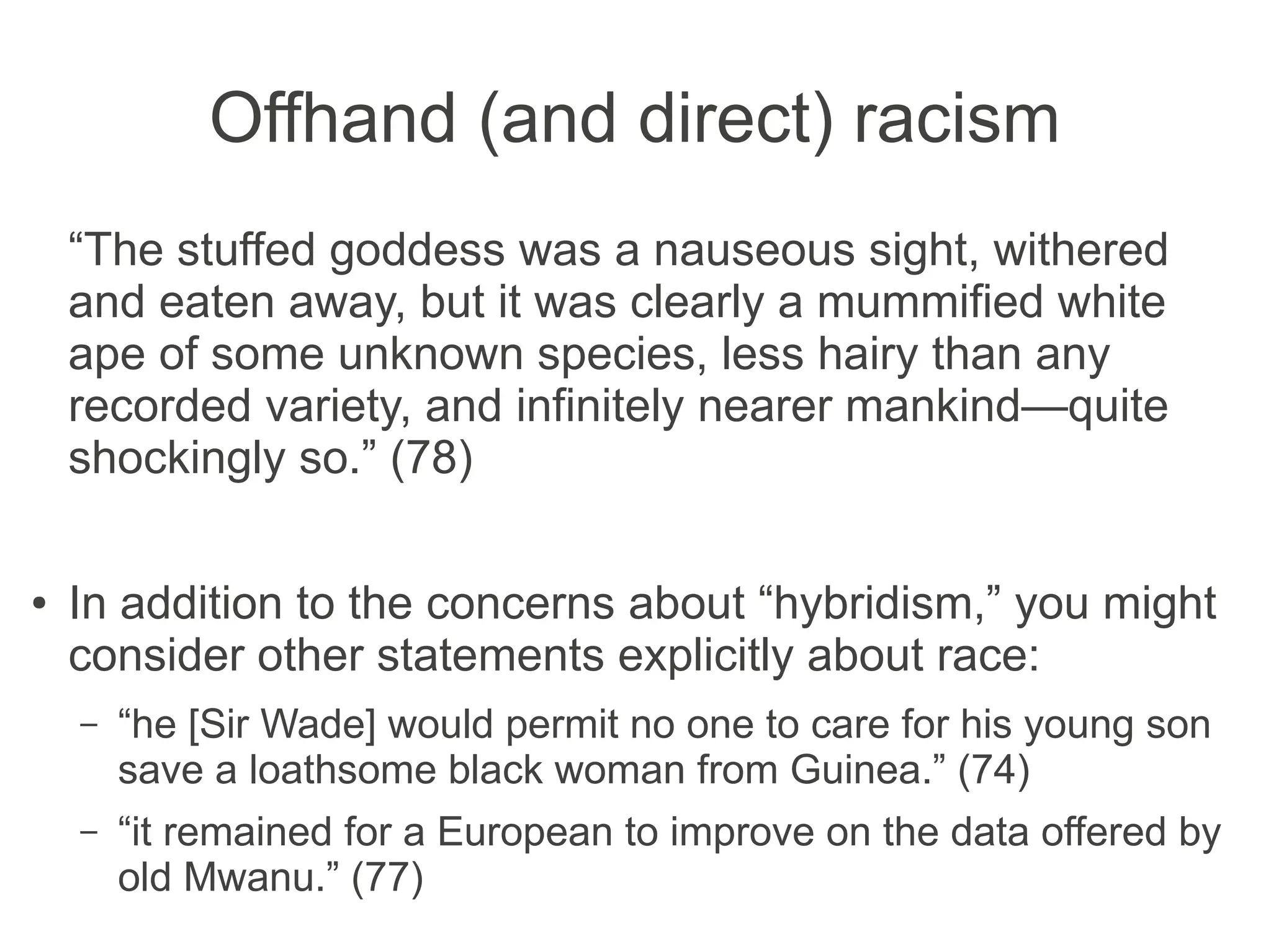 Offhand (and direct) racism
“The stuffed goddess was a nauseous sight, withered
and eaten away, but it was clearly a mummified white
ape of some unknown species, less hairy than any
recorded variety, and infinitely nearer mankind—quite
shockingly so.” (78)
● In addition to the concerns about “hybridism,” you
might consider other statements explicitly about race:
– “he [Sir Wade] would permit no one to care for his young
son save a loathsome black woman from Guinea.” (74)
– “it remained for a European to improve on the data offered
by old Mwanu.” (77)
 