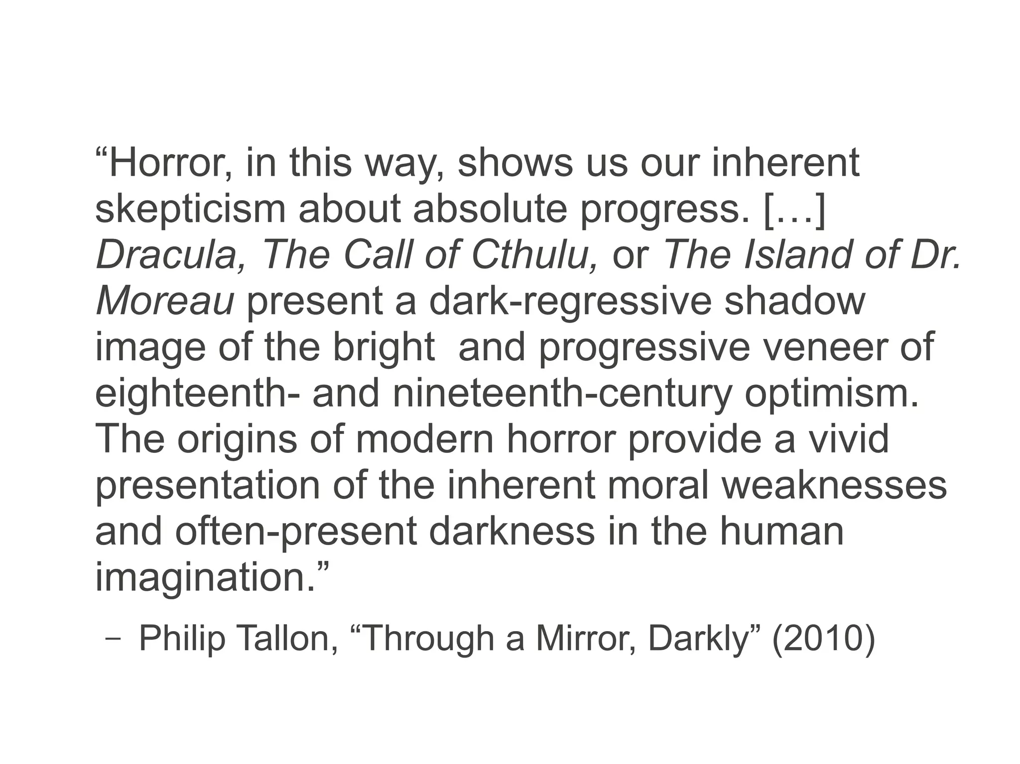 “Horror, in this way, shows us our inherent
skepticism about absolute progress. […]
Dracula, The Call of Cthulu [sic], or The Island
of Dr. Moreau present a dark-regressive
shadow image of the bright and progressive
veneer of eighteenth- and nineteenth-century
optimism. The origins of modern horror provide
a vivid presentation of the inherent moral
weaknesses and often-present darkness in the
human imagination.”
– Philip Tallon, “Through a Mirror, Darkly” (2010)
 