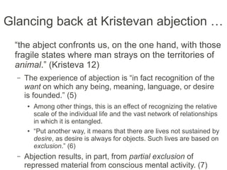 Glancing back at Kristevan abjection …
“the abject confronts us, on the one hand, with
those fragile states where man strays on the
territories of animal.” (Kristeva 12)
– The experience of abjection is “in fact recognition of the
want on which any being, meaning, language, or desire
is founded.” (5)
● Among other things, this is an effect of recognizing the relative
scale of the individual life and the vast network of relationships
in which it is entangled.
● “Put another way, it means that there are lives not sustained by
desire, as desire is always for objects. Such lives are based on
exclusion.” (6)
– Abjection results, in part, from partial exclusion of
repressed material from conscious mental activity. (7)
 
