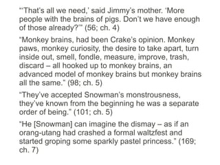 “‘That’s all we need,’ said Jimmy’s mother. ‘More
people with the brains of pigs. Don’t we have enough
of those already?’” (56; ch. 4)
“Monkey brains, had been Crake’s opinion. Monkey
paws, monkey curiosity, the desire to take apart, turn
inside out, smell, fondle, measure, improve, trash,
discard – all hooked up to monkey brains, an
advanced model of monkey brains but monkey brains
all the same.” (98; ch. 5)
“They’ve accepted Snowman’s monstrousness,
they’ve known from the beginning he was a separate
order of being.” (101; ch. 5)
“He [Snowman] can imagine the dismay – as if an
orang-utang had crashed a formal waltzfest and
started groping some sparkly pastel princess.” (169;
ch. 7)
 