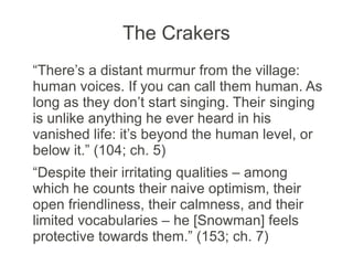 The Crakers
“There’s a distant murmur from the village:
human voices. If you can call them human. As
long as they don’t start singing. Their singing
is unlike anything he ever heard in his
vanished life: it’s beyond the human level, or
below it.” (104; ch. 5)
“Despite their irritating qualities – among
which he counts their naive optimism, their
open friendliness, their calmness, and their
limited vocabularies – he [Snowman] feels
protective towards them.” (153; ch. 7)
 