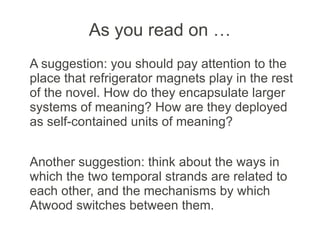 As you read on …
A suggestion: you should pay attention to the
place that refrigerator magnets play in the rest
of the novel. How do they encapsulate larger
systems of meaning? How are they deployed
as self-contained units of meaning?
Another suggestion: think about the ways in
which the two temporal strands are related to
each other, and the mechanisms by which
Atwood switches between them.
 