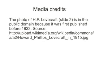 Media credits
The photo of H.P. Lovecraft (slide 2) is in the
public domain because it was first published
before 1923. Source:
http://upload.wikimedia.org/wikipedia/commons/
a/a2/Howard_Phillips_Lovecraft_in_1915.jpg
 