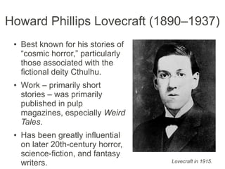 Howard Phillips Lovecraft (1890–1937)
● Best known for his stories of
“cosmic horror,” particularly
those associated with the
fictional deity Cthulhu.
● Work – primarily short
stories – was primarily
published in pulp
magazines, especially Weird
Tales.
● Has been greatly influential
on later 20th-century horror,
science-fiction, and fantasy
writers. Lovecraft in 1915.
 
