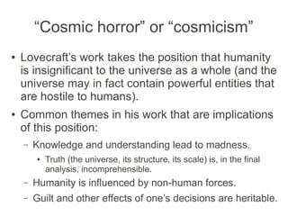 “Cosmic horror” or “cosmicism”
● Lovecraft’s work takes the position that humanity
is insignificant to the universe as a whole (and the
universe may in fact contain powerful entities that
are hostile to humans).
● Common themes in his work that are implications
of this position:
– Knowledge and understanding lead to madness.
● Truth (the universe, its structure, its scale) is, in the final
analysis, incomprehensible.
– Humanity is influenced by non-human forces.
– Guilt and other effects of one’s decisions are heritable.
 
