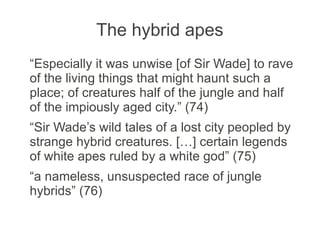 The hybrid apes
“Especially it was unwise [of Sir Wade] to rave
of the living things that might haunt such a
place; of creatures half of the jungle and half
of the impiously aged city.” (74)
“Sir Wade’s wild tales of a lost city peopled by
strange hybrid creatures. […] certain legends
of white apes ruled by a white god” (75)
“a nameless, unsuspected race of jungle
hybrids” (76)
 