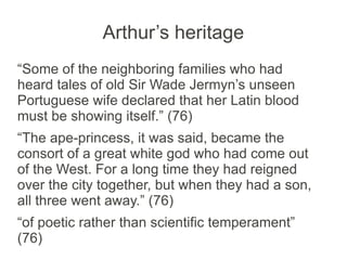 Arthur’s heritage
“Some of the neighboring families who had
heard tales of old Sir Wade Jermyn’s unseen
Portuguese wife declared that her Latin blood
must be showing itself.” (76)
“The ape-princess, it was said, became the
consort of a great white god who had come out
of the West. For a long time they had reigned
over the city together, but when they had a son,
all three went away.” (76)
“of poetic rather than scientific temperament”
(76)
 
