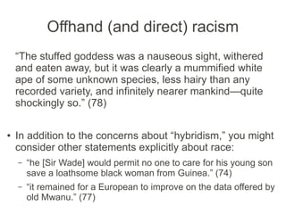 Offhand (and direct) racism
“The stuffed goddess was a nauseous sight, withered
and eaten away, but it was clearly a mummified white
ape of some unknown species, less hairy than any
recorded variety, and infinitely nearer mankind—quite
shockingly so.” (78)
● In addition to the concerns about “hybridism,” you
might consider other statements explicitly about race:
– “he [Sir Wade] would permit no one to care for his young
son save a loathsome black woman from Guinea.” (74)
– “it remained for a European to improve on the data offered
by old Mwanu.” (77)
 