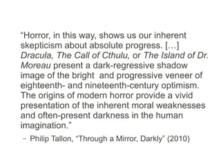 “Horror, in this way, shows us our inherent
skepticism about absolute progress. […]
Dracula, The Call of Cthulu [sic], or The Island
of Dr. Moreau present a dark-regressive
shadow image of the bright and progressive
veneer of eighteenth- and nineteenth-century
optimism. The origins of modern horror provide
a vivid presentation of the inherent moral
weaknesses and often-present darkness in the
human imagination.”
– Philip Tallon, “Through a Mirror, Darkly” (2010)
 