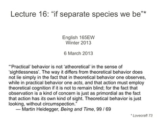 Lecture 16: “if separate species we be”*
English 165EW
Winter 2013
6 March 2013
“‘Practical’ behavior is not ‘atheoretical’ in the sense of
‘sightlessness’. The way it differs from theoretical behavior does
not lie simply in the fact that in theoretical behavior one observes,
while in practical behavior one acts, and that action must employ
theoretical cognition if it is not to remain blind; for the fact that
observation is a kind of concern is just as primordial as the fact
that action has its own kind of sight. Theoretical behavior is just
looking, without circumspection.”
— Martin Heidegger, Being and Time, 99 / 69
* Lovecraft 73
 