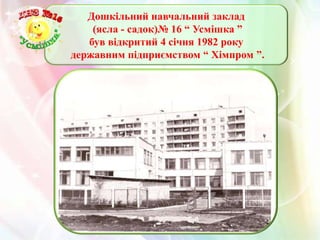 Дошкільний навчальний заклад
    (ясла - садок)№ 16 “ Усмішка ”
   був відкритий 4 січня 1982 року
державним підприємством “ Хімпром ”.
 