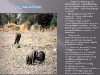 Ο ιακπξόο θσηνγξάθνο Kevin
                  Carter θέξδηζε ην βξαβείν Pulitzer κε
Προς τον θάνατο   κηα θσηνγξαθία ηξαβεγκέλε ζε έλα
                  κηθξό ρσξηό ζην Σνπδάλ ζηελ πεξηνρή
                  ηεο Ayod.
                     Η θσηνγξαθία γύξηζε όιν ηνλ
                  θόζκν. Γείρλεη έλα απειπηζκέλν
                  θνξηηζάθη, ηειείσο
                  αδπλαηηζκέλν, μαπισκέλν ζην
                  ρώκα, εμαληιεκέλν από ηελ πείλα θαη
                  ζηα πξόζπξα ηνπ ζαλάηνπ, ελώ ζην
                  βάζνο, ε καύξε ζηινπέηα ελόο γύπα λα
                  παξαθνινπζεί θαη λα πεξηκέλεη ην
                  ζάλαηό ηνπ.
                     Τέζζεξηο κήλεο
                  αξγόηεξα, ζπγθινληζκέλνο από ηελ
                  ελνρή θαη θάησ από ηελ ηζρπξή
                  εμάξηεζε από ηα λαξθσηηθά, ν Kevin
                  Carter απηνθηόλεζε.
                     Η έλδεηα πνπ παξνπζηάδεηαη ζηε
                  θσηνγξαθία είλαη ην άκεζν
                  απνηέιεζκα ηεο ζπλερνύο αλάκημεο
                  ησλ δπηηθώλ μέλσλ δπλάκεσλ ζην
                  Σνπδάλ γηα λα αξπάμνπλ ηα πινύηε
                  ηνπ. Ωο απνηέιεζκα απηνύ ηνπ
                  γεγνλόηνο θαη ηεο
                  αλαπνηειεζκαηηθόηεηαο θαη ηεο
                  δηαθζνξάο ηεο ηνπηθήο
                  απηνδηνίθεζεο, Οη Σνπδαλνί πεζαίλνπλ
                  από ηελ πείλα ζε κηα ρώξα πνπ
                  ζεσξείηαη σο ε πην πινύζηα ζηελ
 