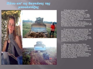 Κάτω απ’ τις δαγκάνες της
      μπουλντόζας
                                 Ζ Rachel Corrie Aliene ήηαλ κία
                            Ακεξηθαλίδα κέινο ηνπ Γηεζλνύο
                            Κηλήκαηνο Αιιειεγγύεο (ISM).
                            Γελλήζεθε ζηηο 10 Απξηιίνπ 1979, θαη
                            δνινθνλήζεθε ζηηο 16 Μάξηε ηνπ 2003.
                            Σζαθίζηεθε κέρξη ζαλάηνπ ζηε Λσξίδα
                            ηεο Γάδαο από κπνπιληόδα ηνπ
                            ηζξαειηλνύ ζηξαηνύ, ελώ ήηαλ γνλαηηζηή
                            κπξνζηά ζην ζπίηη ελόο
                            Παιαηζηίληνπ, ιεηηνπξγώληαο ζαλ
                            αλζξώπηλε αζπίδα, ζε κηα πξνζπάζεηα λα
                            πξνιάβεη ηελ θαηεδάθηζε ηνπ ζπηηηνύ από
                            ηηο ηζξαειηλέο δπλάκεηο θαηνρήο.
                                Οη θσηνγξαθίεο ηελ απεηθνλίδνπλ πξηλ
                            θαη κεηά ηελ ελ ςπρξώ δνινθνλία ηεο. Ο
                            εθπξόζσπνο ηνπ ηζξαειηλνύ ζηξαηνύ
                            θαηνρήο δήισζε όηη ν ζάλαηνο νθείιεηαη
                            ζηελ πεξηνξηζκέλε νπηηθή γσλία ηνπ
                            νδεγνύ ηεο κπνπιληόδαο Caterpillar
                            D9, ελώ απηόπηεο κάξηπξεο ηνπ Γηεζλνύο
                            θηλήκαηνο αιιειεγγύεο δήισζαλ όηη «δελ
                            ππήξρε ηίπνηα πνπ λα εκπνδίδεη ηελ
                            νξαηόηεηα ηνπ νδεγνύ».
                               Φνηηήηξηα ζην Evergreen State
                            College, ε Ρέηηζει είρε πάξεη έλα έηνο
                            αλαβνιή ζπνπδώλ θαη ηαμίδεςε ζηε
                            Λσξίδα ηεο Γάδαο γηα λα θαηαλνήζεη ηελ
                            αιήζεηα ηεο ηζξαειν-παιαηζηηληαθήο
                            ζύγθξνπζεο, ε νπνία ζπρλά θαιύπηνληαλ.
                            Απηή ε λεαξή 24ρξνλε κάξηπξαο
                            απνδεηθλύεη όηη ηα θπζηθά αλππόηαθηα
                            πλεύκαηα ηνπ απινύ ακεξηθαληθνύ ιανύ
                            ελάληηα ζηηο δπλάκεηο ηνπ θαθνύ είλαη
                            δσληαλά θαη παξόληα.
 