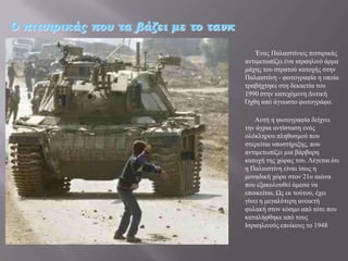 Ο πιτσιρικάς που τα βάζει με το τανκ

                                           Έλαο Παιαηζηίληνο πηηζηξηθάο
                                       αληηκεησπίδεη έλα ηζξαειηλό άξκα
                                       κάρεο ηνπ ζηξαηνύ θαηνρήο ζηελ
                                       Παιαηζηίλε - θσηνγξαθία ε νπνία
                                       ηξαβήρηεθε ζηε δεθαεηία ηνπ
                                       1990 ζηελ θαηερόκελε Γπηηθή
                                       Όρζε από άγλσζην θσηνγξάθν.

                                           Απηή ε θσηνγξαθία δείρλεη
                                       ηελ άγξηα αληίζηαζε ελόο
                                       νιόθιεξνπ πιεζπζκνύ πνπ
                                       ζηεξείηαη ππνζηήξημεο, πνπ
                                       αληηκεησπίδεη κηα βάξβαξε
                                       θαηνρή ηεο ρώξαο ηνπ. Λέγεηαη όηη
                                       ε Παιαηζηίλε είλαη ίζσο ε
                                       κνλαδηθή ρώξα ζηνλ 21ν αηώλα
                                       πνπ εμαθνινπζεί άκεζα λα
                                       επνηθείηαη. Ωο εθ ηνύηνπ, έρεη
                                       γίλεη ε κεγαιύηεξε αλνηθηή
                                       θπιαθή ζηνλ θόζκν από ηόηε πνπ
                                       θαηαιήθζεθε από ηνπο
                                       Ηζξαειηλνύο επνίθνπο ην 1948
 
