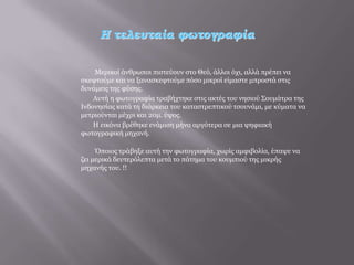 Η τελευταία φωτογραφία


    Μεξηθνί άλζξσπνη πηζηεύνπλ ζην Θεό, άιινη όρη, αιιά πξέπεη λα
ζθεθηνύκε θαη λα μαλαζθεθηνύκε πόζν κηθξνί είκαζηε κπξνζηά ζηηο
δπλάκεηο ηεο θύζεο.
    Απηή ε θσηνγξαθία ηξαβήρηεθε ζηηο αθηέο ηνπ λεζηνύ Σνπκάηξα ηεο
Ιλδνλεζίαο θαηά ηε δηάξθεηα ηνπ θαηαζηξεπηηθνύ ηζνπλάκη, κε θύκαηα λα
κεηξηνύληαη κέρξη θαη 20κ. ύςνο.
    Η εηθόλα βξέζεθε ελάκηζε κήλα αξγόηεξα ζε κηα ςεθηαθή
θσηνγξαθηθή κεραλή.

     Όπνηνο ηξάβεμε απηή ηελ θσηνγξαθία, ρσξίο ακθηβνιία, έπαςε λα
δεη κεξηθά δεπηεξόιεπηα κεηά ην πάηεκα ηνπ θνπκπηνύ ηεο κηθξήο
κεραλήο ηνπ. !!
 