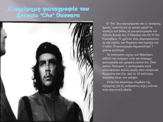 Η περίφημη φωτογραφία του
   Ernesto ‘Che’ Guevara
                               Ο ‘Σζε’ πνπ πεξηγξάθεηαη ζαλ ν ‘αληάξηεο
                            ήξσαο’ εκθαλίδεηαη κε καύξν κπεξέ λα
                            θνηηάδεη ζην βάζνο ζε κηα θσηνγξαθία ηνπ
                            Alberto Korda ζηηο 5 Μαξηίνπ ηνπ 60. Ο Σζε
                            Γθνπεβάξα, 31 ρξνλώλ ηόηε, παξεπξηζθόηαλ
                            ζε κία θεδεία ησλ ζπκάησλ από έθξεμε ζην
                            Coubre. Ζ θσηνγξαθία δεκνζηεύηεθε 7
                            ρξόληα αξγόηεξα.
                               Σν ηλζηηηνύην ηέρλεο ηνπ Μέξπιαλη
                            (ΖΠΑ) ηελ νλόκαζε «ηελ πην δηάζεκε
                            θσηνγξαθία θαη γξαθηθή εηθόλα ηνπ 20νύ
                            αηώλα. Πξάγκαηη, ε θσηνγξαθία απηή
                            θπθινθόξεζε πνιιέο θνξέο ζηνλ θόζκν θαη
                            ζεσξείηαη ζαλ έλα από ηα 10 θαιύηεξα
                            πνξηξέηα όισλ ησλ επνρώλ.
                               Δίλαη έλα παγθόζκην ζύκβνιν ηεο
                            εμέγεξζεο γηα ηηο αλζξώπηλεο αμίεο ελάληηα
                            ζηελ θνηλσληθή αδηθία.
 