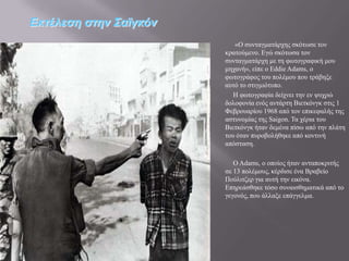 Εκηέλεζη ζηην Σαϊγκόν
                           «Ο ζπληαγκαηάξρεο ζθόησζε ηνλ
                        θξαηνύκελν. Δγώ ζθόησζα ηνλ
                        ζπληαγκαηάξρε κε ηε θσηνγξαθηθή κνπ
                        κεραλή», είπε ν Eddie Adams, ν
                        θσηνγξάθνο ηνπ πνιέκνπ πνπ ηξάβεμε
                        απηό ην ζηηγκηόηππν.
                           Ζ θσηνγξαθία δείρλεη ηελ ελ ςπρξώ
                        δνινθνλία ελόο αληάξηε Βηεηθόλγθ ζηηο 1
                        Φεβξνπαξίνπ 1968 από ηνλ επηθεθαιήο ηεο
                        αζηπλνκίαο ηεο Saigon. Σα ρέξηα ηνπ
                        Βηεηθόλγθ ήηαλ δεκέλα πίζσ από ηελ πιάηε
                        ηνπ όηαλ ππξνβνιήζεθε από θνληηλή
                        απόζηαζε.

                           Ο Adams, ν νπνίνο ήηαλ αληαπνθξηηήο
                        ζε 13 πνιέκνπο, θέξδηζε έλα Βξαβείν
                        Πνύιηηδεξ γηα απηή ηελ εηθόλα.
                        Δπεξεάζζεθε ηόζν ζπλαηζζεκαηηθά από ην
                        γεγνλόο, πνπ άιιαμε επάγγεικα.
 