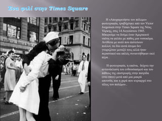 Ένα φιλί στην Times Square
                                Ζ «Απνραηξεηήζηε ηνλ πόιεκν»
                             θσηνγξαθία, ηξαβήρηεθε από ηνλ Victor
                             Jorgensen ζηελ Times Square ηεο Νέαο
                             Τόξθεο, ζηηο 14 Απγνύζηνπ 1945.
                             Μπνξνύκε λα δνύκε έλαλ Ακεξηθαλό
                             λαύηε λα θηιάεη κε πάζνο κηα λνζνθόκα.
                             Αληίζεηα κε απηό πνπ πηζηεύνπλ
                             πνιινί, ηα δύν απηά άηνκα δελ
                             γλσξηδόηαλ κεηαμύ ηνπο αιιά ήηαλ
                             πεξαζηηθνί θαη απιώο ζπλαληήζεθαλ εθεί
                             πέξα .

                                Ζ θσηνγξαθία, ε εηθόλα, δείρλεη ηελ
                             αληαλάθιαζε ηνπ ελζνπζηαζκνύ θαη ηνπ
                             πάζνπο ηεο επηζηξνθήο ζηελ παηξίδα
                             (ζην ζπηηη) κεηά από κηα καθξά
                             απνπζία, θαη ε ραξά πνπ θπξηαξρεί ζην
                             ηέινο ηνπ πνιέκνπ .
 