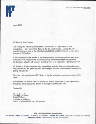 NY                                                                                    SCHOOL OF ALLIED HEALTH AND LIFE SCIENCES
                                                                                                                   (516) 686-3704




IT
          March 2001




          To Whom It May Concern:

          I am writing this letter in support of Mr. Melvin Banks Jr's application to your
          organization. I have known Mr. Banks Jr. for the past two years. During that time I
          regarded him as an asset to the School of Allied Health and Life Sciences at New York
          Institute of Technology.

          While I worked with Mr. Banks Jr., he displayed many outstanding qualities such as his
          abilities to work independently and expeditiously under the most pressing situations.
          Mr. Banks Jr. takes his job seriously and has always been responsible regarding his work.

          Mr. Banks Jr., is a lovely person who always has a smile for those with whom he comes
          into contact with. He gets along with his colleagues and uses a team-oriented approach in
          getting the job done.

          Given the right work situation Mr. Banks Jr. has the aptitude to rise to great heights in his
          career.

          I recommend Mr. Melvin Banks Jr. highly and without reservation to your organization.
          Please feel free to contact me directly in his regards at (516) 686-3889.

          Yours truly,



          Cr l.tal Nelson
          Assistant to the Dean,
          School of Allied Health and Life Sciences




                                        NEW YORK INSTITUTE OF TECHNOLOGY
OLD WESTBURY CAMPUS PO Box 8000 Old Westbury, NY 11568-8000 CENTRAL ISLIP CAMPUS PO Box 9029 Central Islip, NY 11722-9029
                                MANHATTAN CAMPUS 1855 Broadway New York, NY 10023-7692
 