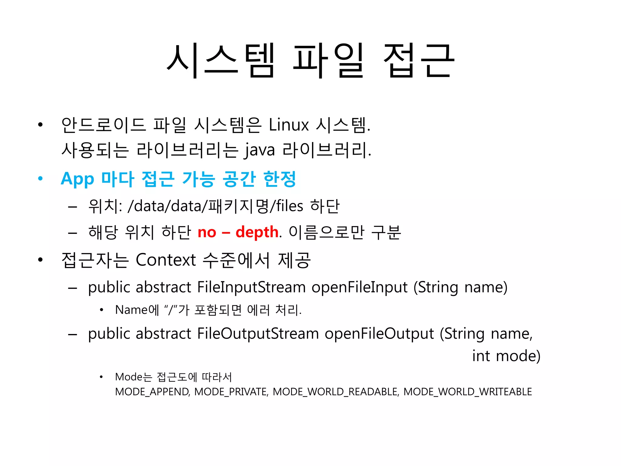 시스템 파일 접근
• 안드로이드 파일 시스템은 Linux 시스템.
사용되는 라이브러리는 java 라이브러리.
• App 마다 접근 가능 공간 한정
– 위치: /data/data/패키지명/files 하단
– 해당 위치 하단 no – depth. 이름으로만 구분
• 접근자는 Context 수준에서 제공
– public abstract FileInputStream openFileInput (String name)
• Name에 “/”가 포함되면 에러 처리.
– public abstract FileOutputStream openFileOutput (String name,
int mode)
• Mode는 접근도에 따라서
MODE_APPEND, MODE_PRIVATE, MODE_WORLD_READABLE, MODE_WORLD_WRITEABLE
 