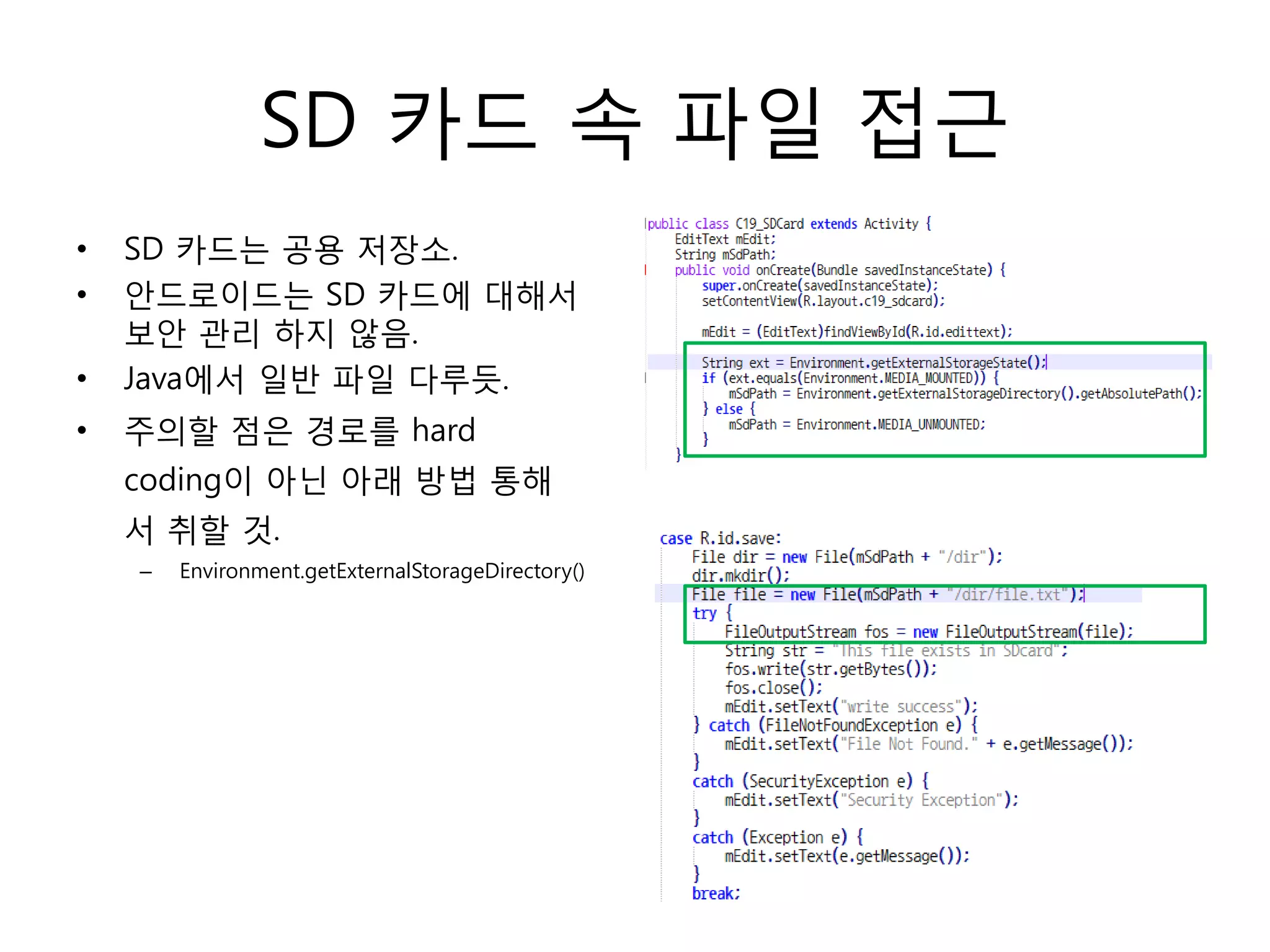 SD 카드 속 파일 접근
• SD 카드는 공용 저장소.
• 안드로이드는 SD 카드에 대해서
보안 관리 하지 않음.
• Java에서 일반 파일 다루듯.
• 주의할 점은 경로를 hard
coding이 아닌 아래 방법 통해
서 취할 것.
– Environment.getExternalStorageDirectory()
 