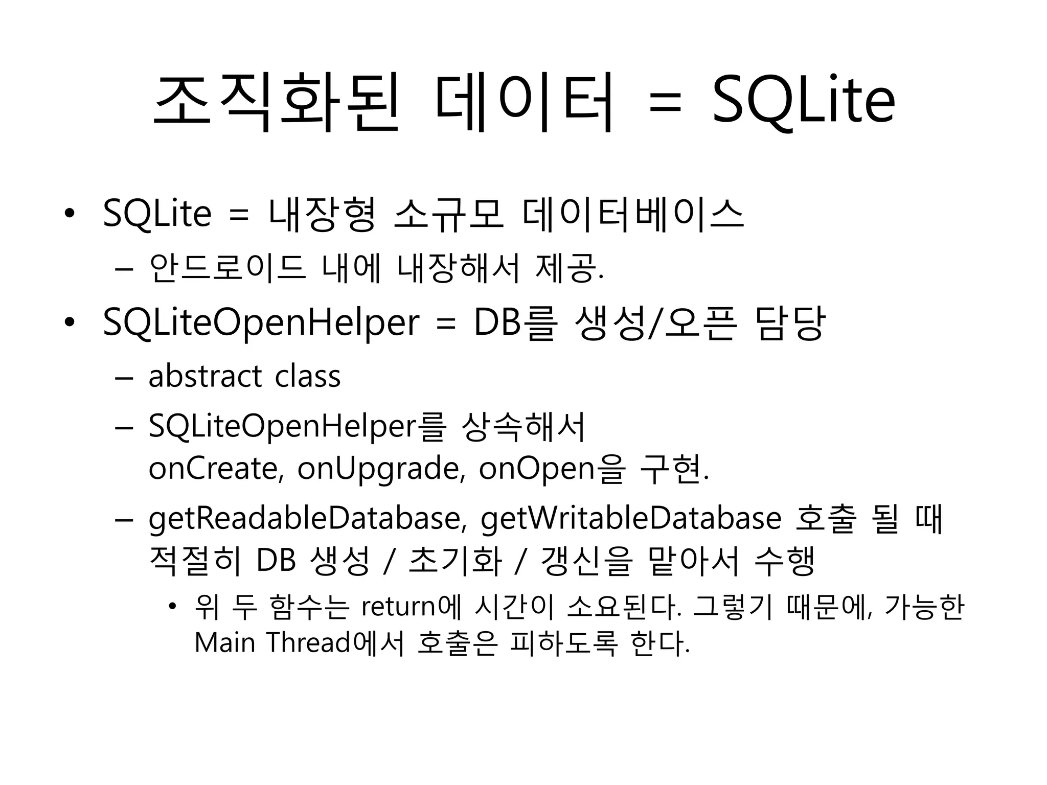 조직화된 데이터 = SQLite
• SQLite = 내장형 소규모 데이터베이스
– 안드로이드 내에 내장해서 제공.
• SQLiteOpenHelper = DB를 생성/오픈 담당
– abstract class
– SQLiteOpenHelper를 상속해서
onCreate, onUpgrade, onOpen을 구현.
– getReadableDatabase, getWritableDatabase 호출 될 때
적절히 DB 생성 / 초기화 / 갱신을 맡아서 수행
• 위 두 함수는 return에 시간이 소요된다. 그렇기 때문에, 가능한
Main Thread에서 호출은 피하도록 한다.
 