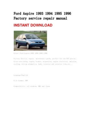 Ford Aspire 1993 1994 1995 1996
Factory service repair manual
INSTANT DOWNLOAD
Cover: Ford Aspire 1993 1994 1995 1996
Factory Service, repair, maintenance guide, perfect for the DIY person..
Cover everything, engine, brakes, suspension, engine electrical, emission,
cooling, wiring schematics, body, interior and exterior trim etc...
Language:English
File format: PDF
Compatibility: all windows, MAC and linux.
 
