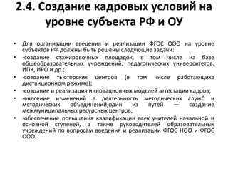 2.4. Создание кадровых условий на
уровне субъекта РФ и ОУ
• Для организации введения и реализации ФГОС ООО на уровне
субъектов РФ должны быть решены следующие задачи:
• -создание стажировочных площадок, в том числе на базе
общеобразовательных учреждений, педагогических университетов,
ИПК, ИРО и др.;
• -создание тьюторских центров (в том числе работающихв
дистанционном режиме);
• -создание и реализация инновационных моделей аттестации кадров;
• -внесение изменений в деятельность методических служб и
методических объединений;один из путей — создание
межмуниципальных ресурсных центров;
• -обеспечение повышения квалификации всех учителей начальной и
основной ступеней, а также руководителей образовательных
учреждений по вопросам введения и реализации ФГОС НОО и ФГОС
ООО.
 